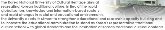 The Korea National University of Cultural Heritage aims atrecreating Korean traditional culture. In lieu of the rapid globalization, knowledge and information-based society, and rapid changes in social and educational environments, the University exerts its utmost to strengthen educational and research capacity building and to innovate the educational administration to stand as Korea's representative traditional culture school with global standards and the incubation of Korean traditional cultural contents. 