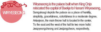 Wiryeseong is the palace built when King Onjo relocated the capital of Baekje to Hanam Wiryeseong. Samguksagi depicts the palace as a place of humility, simplicity, gracefulness, colorfulness in a moderate degree. Antaejeon, the main throne hall is located in the center. To the east and the west of the hall lie two more halls: Jwapyeongcheong and Jwajangcheon, respectively.